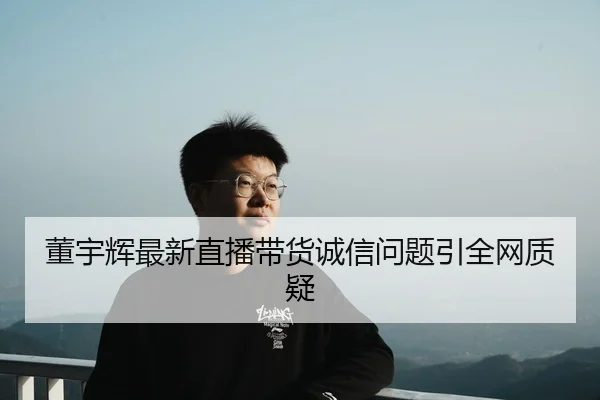 董宇辉最新直播带货诚信问题引全网质疑